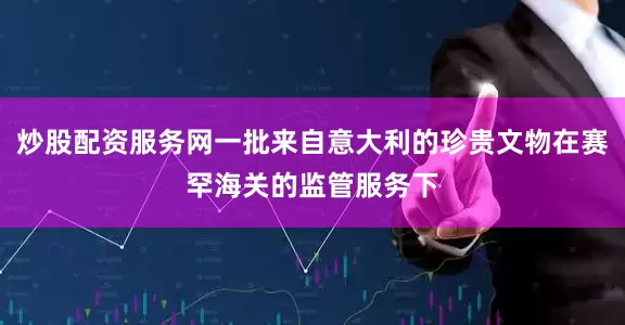 炒股配资服务网一批来自意大利的珍贵文物在赛罕海关的监管服务下