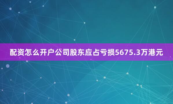 配资怎么开户公司股东应占亏损5675.3万港元