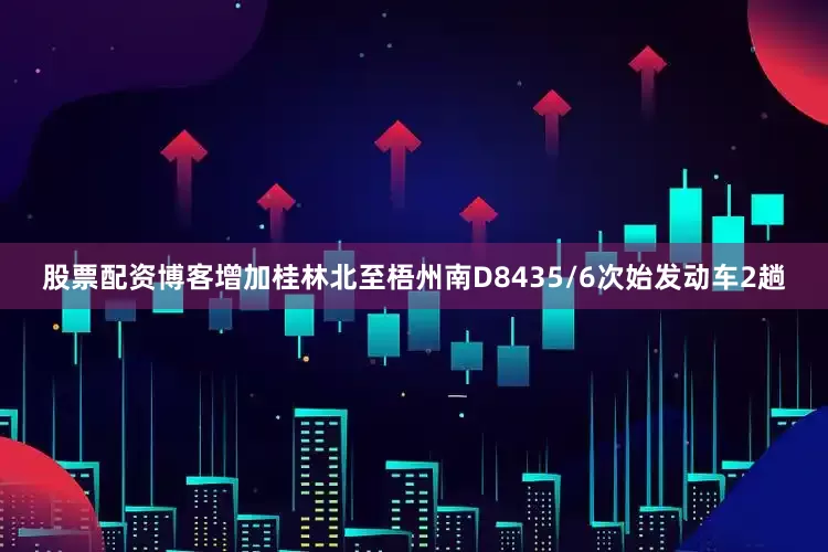 股票配资博客增加桂林北至梧州南D8435/6次始发动车2趟