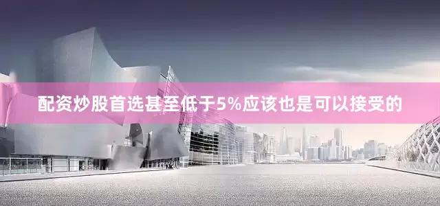 配资炒股首选甚至低于5%应该也是可以接受的