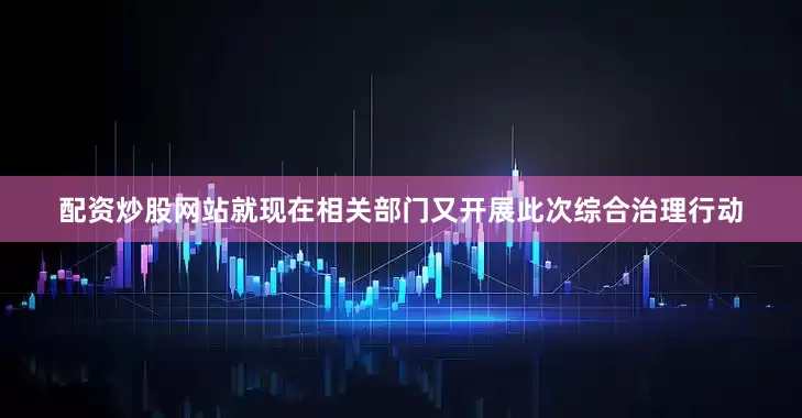 配资炒股网站就现在相关部门又开展此次综合治理行动