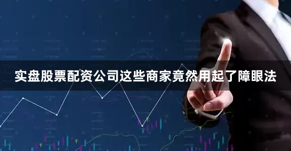 实盘股票配资公司这些商家竟然用起了障眼法