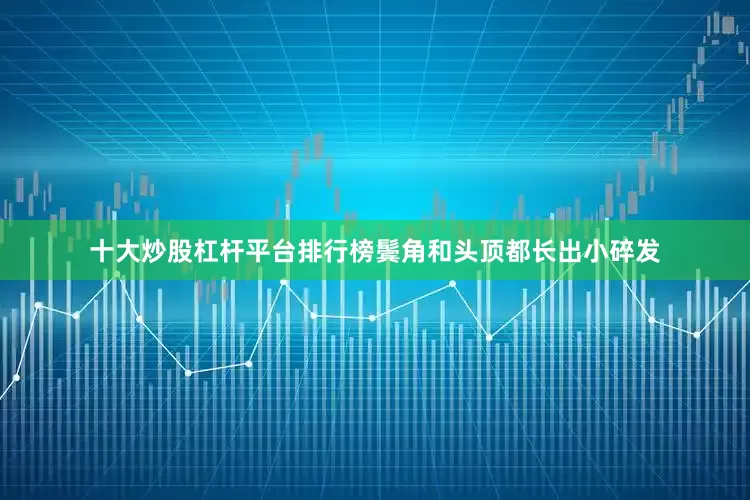 十大炒股杠杆平台排行榜鬓角和头顶都长出小碎发
