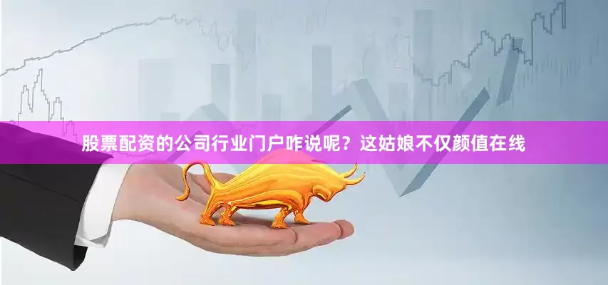 股票配资的公司行业门户咋说呢？这姑娘不仅颜值在线