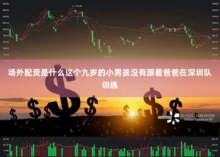 场外配资是什么这个九岁的小男孩没有跟着爸爸在深圳队训练