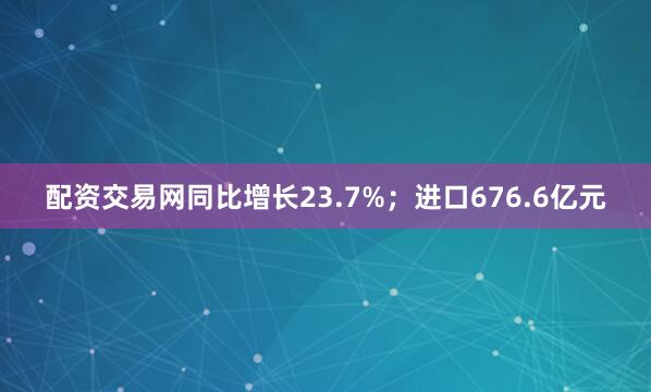 配资交易网同比增长23.7%；进口676.6亿元